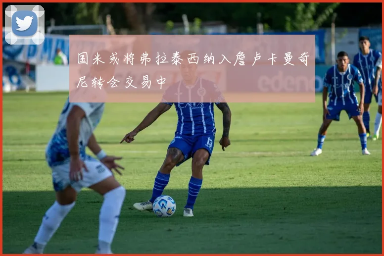 国米或将弗拉泰西纳入詹卢卡曼奇尼转会交易中