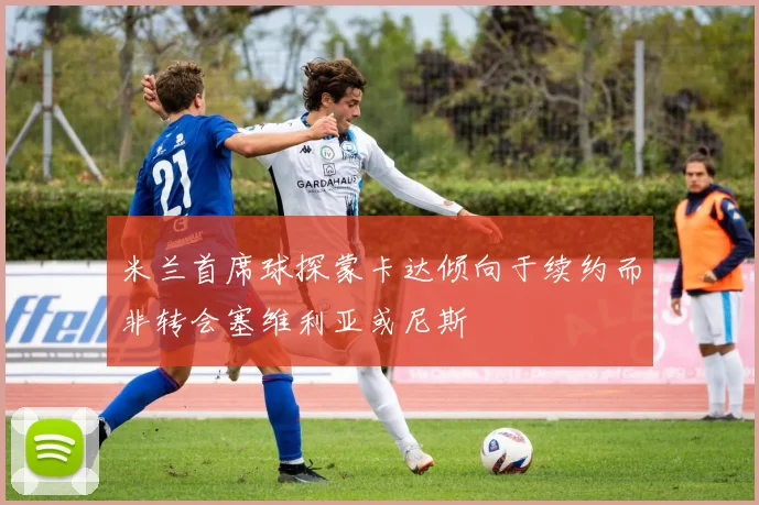 米兰首席球探蒙卡达倾向于续约而非转会塞维利亚或尼斯