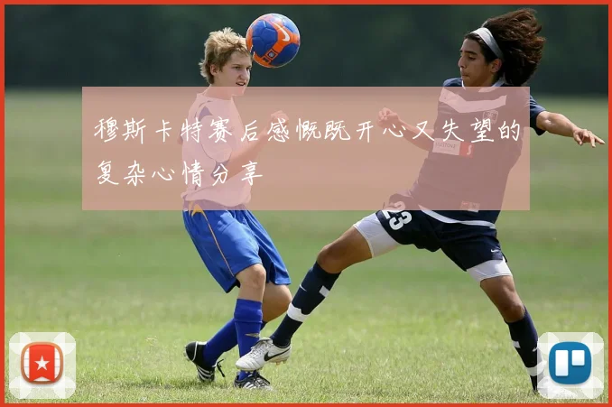穆斯卡特赛后感慨既开心又失望的复杂心情分享