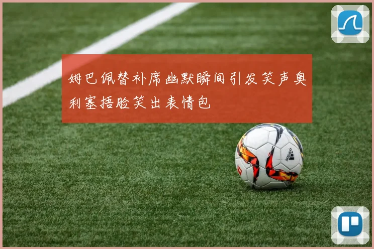 姆巴佩替补席幽默瞬间引发笑声奥利塞捂脸笑出表情包