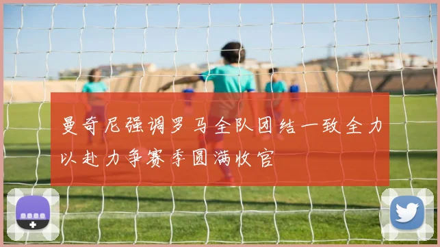 曼奇尼强调罗马全队团结一致全力以赴力争赛季圆满收官