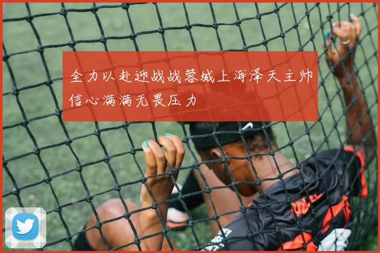 全力以赴迎战战蓉城上海泽天主帅信心满满无畏压力