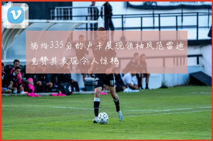场均335分的卢卡展现领袖风范雷迪克赞其表现令人惊艳